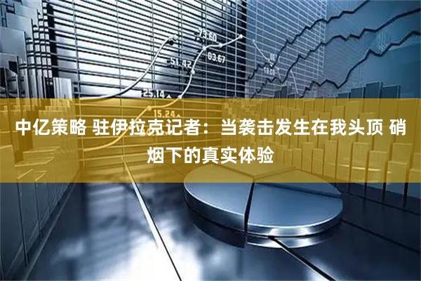 中亿策略 驻伊拉克记者：当袭击发生在我头顶 硝烟下的真实体验