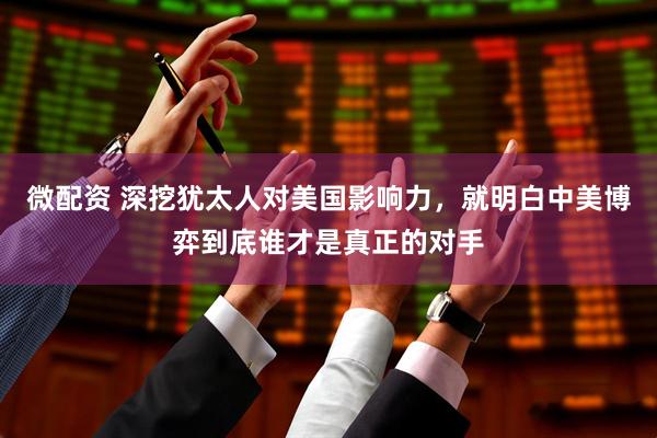 微配资 深挖犹太人对美国影响力，就明白中美博弈到底谁才是真正的对手