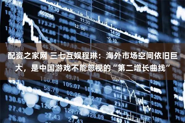 配资之家网 三七互娱程琳：海外市场空间依旧巨大，是中国游戏不能忽视的“第二增长曲线”
