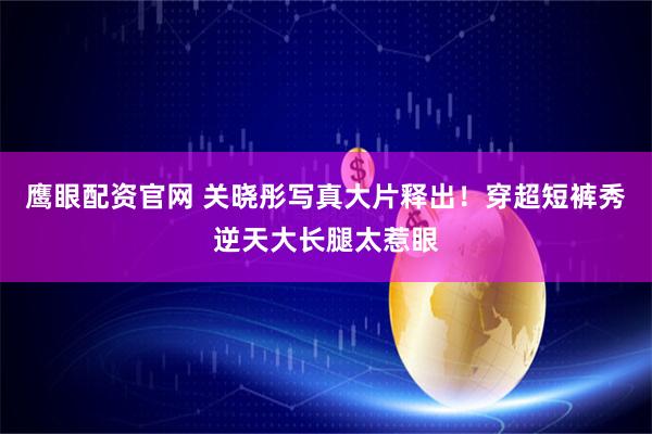 鹰眼配资官网 关晓彤写真大片释出！穿超短裤秀逆天大长腿太惹眼