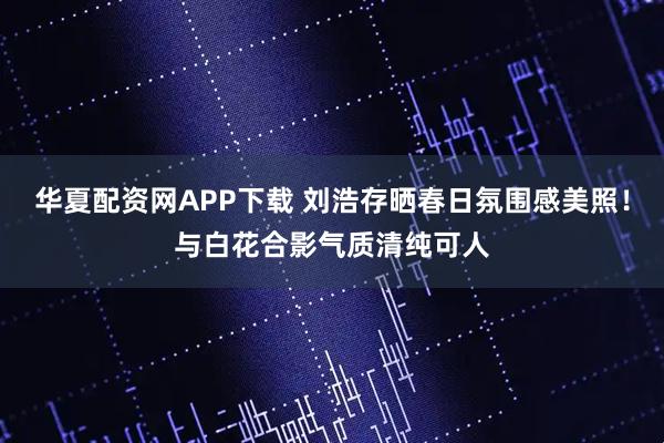 华夏配资网APP下载 刘浩存晒春日氛围感美照！与白花合影气质清纯可人