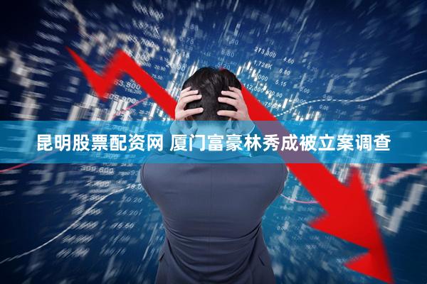 昆明股票配资网 厦门富豪林秀成被立案调查