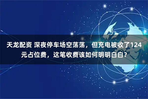 天龙配资 深夜停车场空荡荡，但充电被收了124元占位费，这笔收费该如何明明白白？