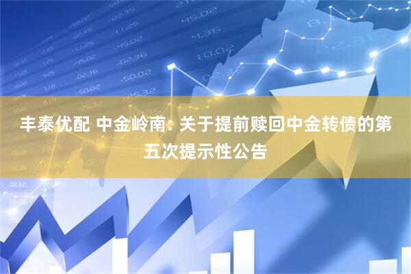 丰泰优配 中金岭南: 关于提前赎回中金转债的第五次提示性公告