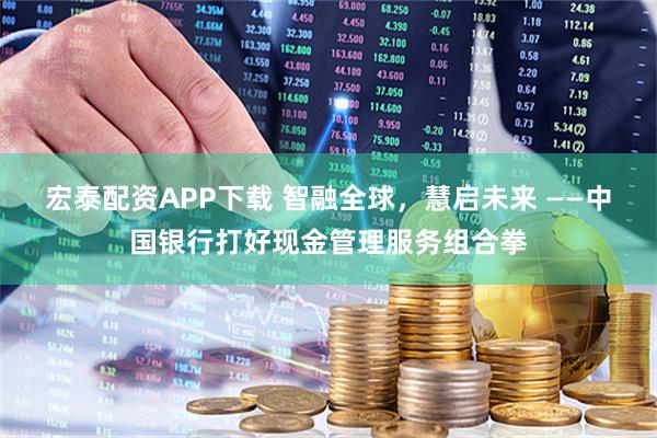 宏泰配资APP下载 智融全球，慧启未来 ——中国银行打好现金管理服务组合拳