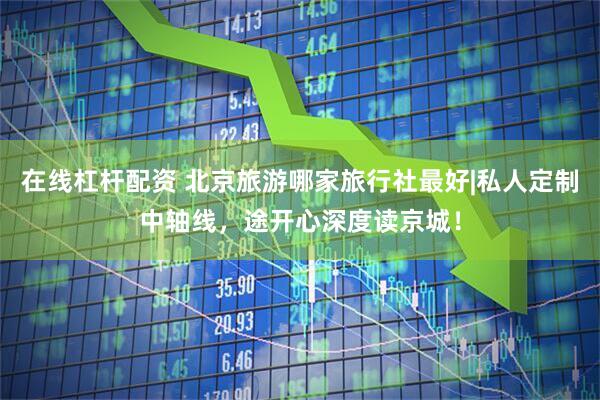 在线杠杆配资 北京旅游哪家旅行社最好|私人定制中轴线，途开心深度读京城！