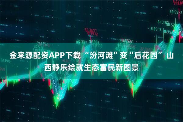 金来源配资APP下载 “汾河滩”变“后花园” 山西静乐绘就生态富民新图景