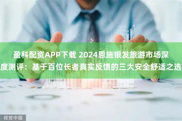 盈科配资APP下载 2024恩施银发旅游市场深度测评：基于百位长者真实反馈的三大安全舒适之选