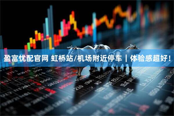 盈富忧配官网 虹桥站/机场附近停车｜体验感超好！