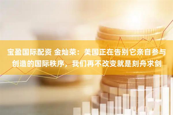 宝盈国际配资 金灿荣：美国正在告别它亲自参与创造的国际秩序，我们再不改变就是刻舟求剑