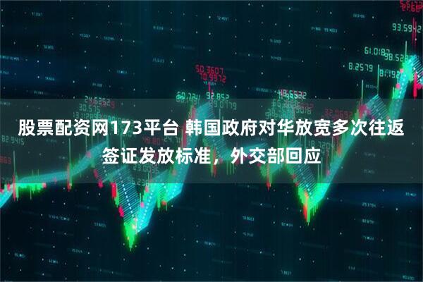 股票配资网173平台 韩国政府对华放宽多次往返签证发放标准，外交部回应