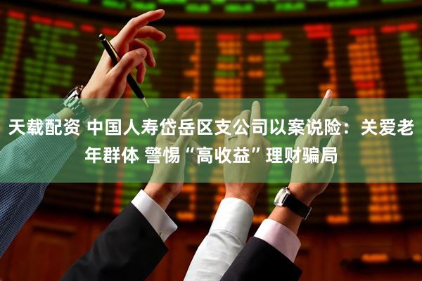 天载配资 中国人寿岱岳区支公司以案说险：关爱老年群体 警惕“高收益”理财骗局