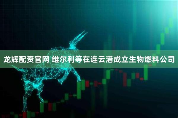 龙辉配资官网 维尔利等在连云港成立生物燃料公司