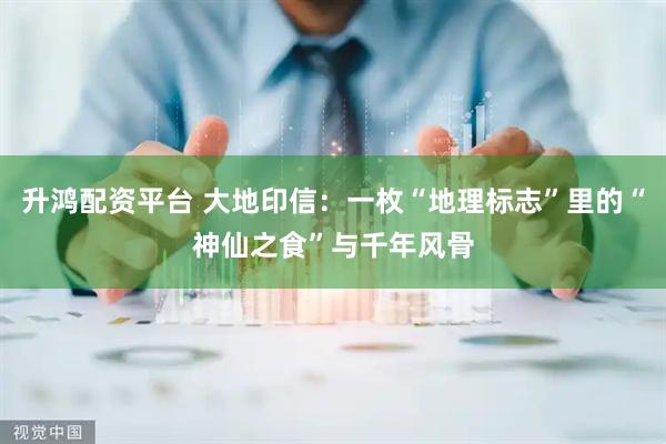 升鸿配资平台 大地印信：一枚“地理标志”里的“神仙之食”与千年风骨