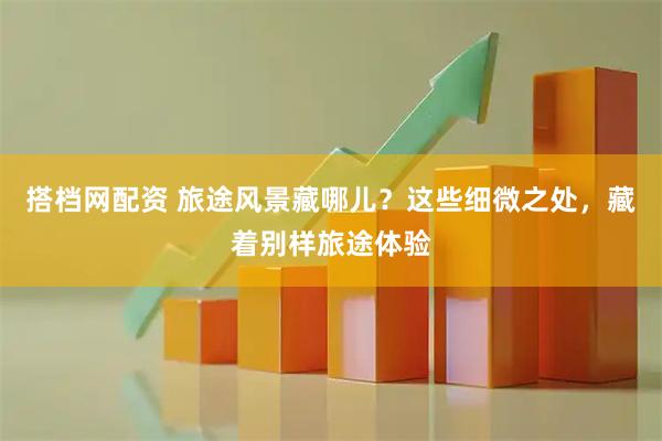 搭档网配资 旅途风景藏哪儿？这些细微之处，藏着别样旅途体验