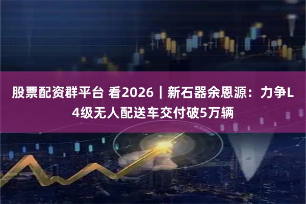 股票配资群平台 看2026｜新石器余恩源：力争L4级无人配送车交付破5万辆