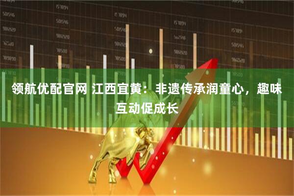 领航优配官网 江西宜黄：非遗传承润童心，趣味互动促成长
