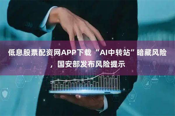 低息股票配资网APP下载 “AI中转站”暗藏风险，国安部发布风险提示