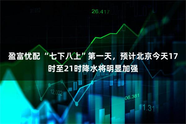 盈富忧配 “七下八上”第一天，预计北京今天17时至21时降水将明显加强