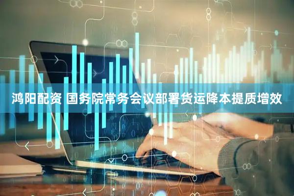 鸿阳配资 国务院常务会议部署货运降本提质增效