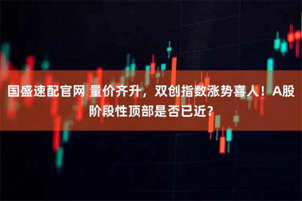 国盛速配官网 量价齐升，双创指数涨势喜人！A股阶段性顶部是否已近？
