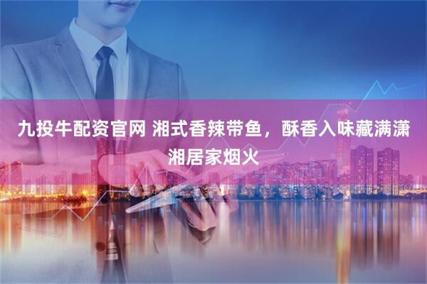 九投牛配资官网 湘式香辣带鱼，酥香入味藏满潇湘居家烟火