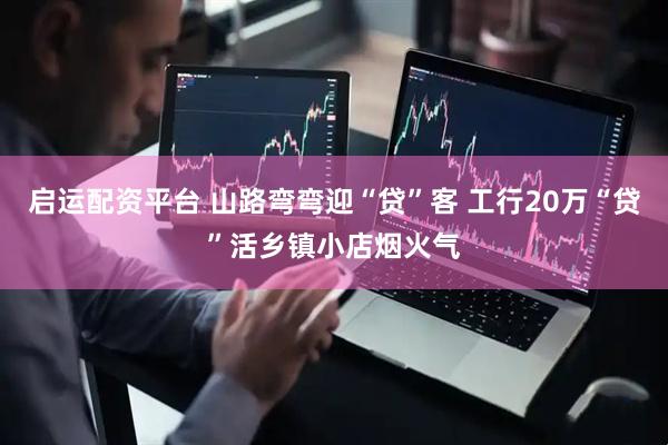 启运配资平台 山路弯弯迎“贷”客 工行20万“贷”活乡镇小店烟火气