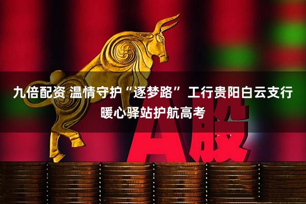 九倍配资 温情守护“逐梦路” 工行贵阳白云支行暖心驿站护航高考
